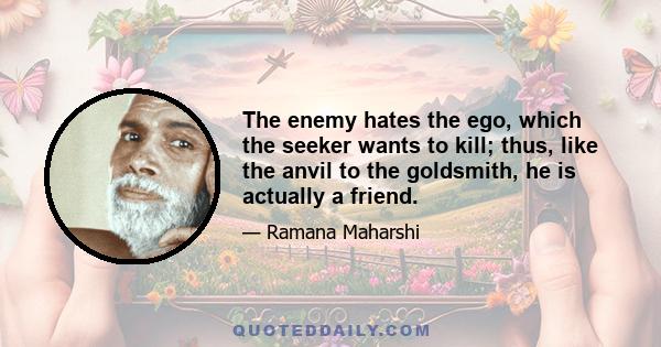 The enemy hates the ego, which the seeker wants to kill; thus, like the anvil to the goldsmith, he is actually a friend.