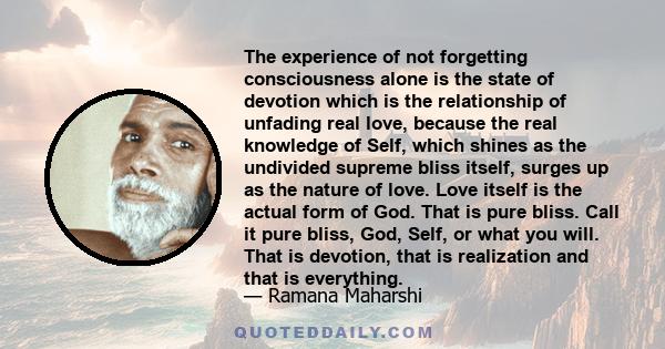 The experience of not forgetting consciousness alone is the state of devotion which is the relationship of unfading real love, because the real knowledge of Self, which shines as the undivided supreme bliss itself,