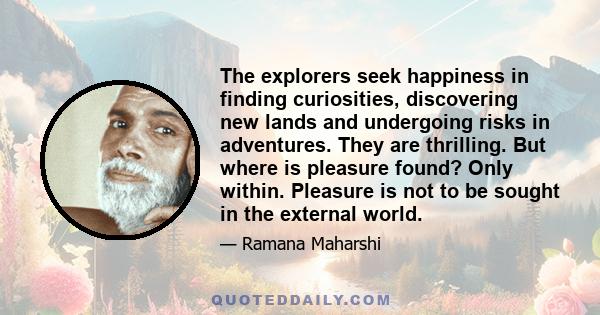 The explorers seek happiness in finding curiosities, discovering new lands and undergoing risks in adventures. They are thrilling. But where is pleasure found? Only within. Pleasure is not to be sought in the external