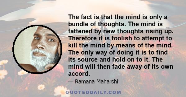 The fact is that the mind is only a bundle of thoughts. The mind is fattened by new thoughts rising up. Therefore it is foolish to attempt to kill the mind by means of the mind. The only way of doing it is to find its