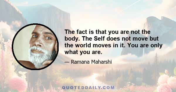 The fact is that you are not the body. The Self does not move but the world moves in it. You are only what you are.