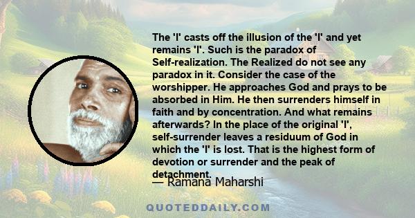 The 'I' casts off the illusion of the 'I' and yet remains 'I'. Such is the paradox of Self-realization. The Realized do not see any paradox in it. Consider the case of the worshipper. He approaches God and prays to be