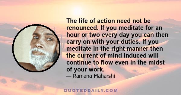 The life of action need not be renounced. If you meditate for an hour or two every day you can then carry on with your duties. If you meditate in the right manner then the current of mind induced will continue to flow