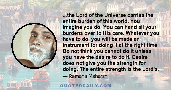 ...the Lord of the Universe carries the entire burden of this world. You imagine you do. You can hand all your burdens over to His care. Whatever you have to do, you will be made an instrument for doing it at the right