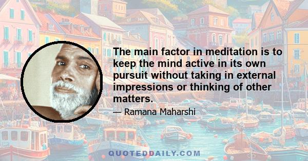 The main factor in meditation is to keep the mind active in its own pursuit without taking in external impressions or thinking of other matters.