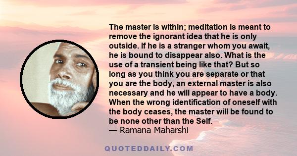 The master is within; meditation is meant to remove the ignorant idea that he is only outside. If he is a stranger whom you await, he is bound to disappear also. What is the use of a transient being like that? But so