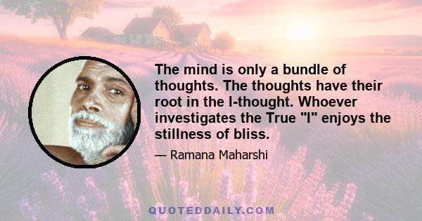 The mind is only a bundle of thoughts. The thoughts have their root in the I-thought. Whoever investigates the True I enjoys the stillness of bliss.