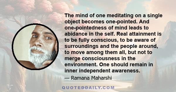 The mind of one meditating on a single object becomes one-pointed. And one-pointedness of mind leads to abidance in the self. Real attainment is to be fully conscious, to be aware of surroundings and the people around,