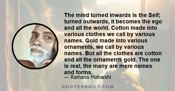 The mind turned inwards is the Self; turned outwards, it becomes the ego and all the world. Cotton made into various clothes we call by various names. Gold made into various ornaments, we call by various names. But all