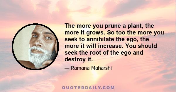 The more you prune a plant, the more it grows. So too the more you seek to annihilate the ego, the more it will increase. You should seek the root of the ego and destroy it.