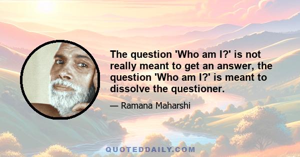 The question 'Who am I?' is not really meant to get an answer, the question 'Who am I?' is meant to dissolve the questioner.