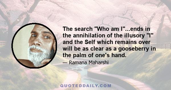 The search Who am I...ends in the annihilation of the illusory I and the Self which remains over will be as clear as a gooseberry in the palm of one's hand.