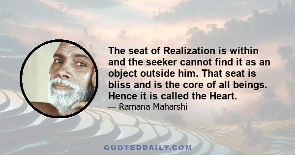 The seat of Realization is within and the seeker cannot find it as an object outside him. That seat is bliss and is the core of all beings. Hence it is called the Heart.