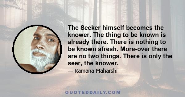 The Seeker himself becomes the knower. The thing to be known is already there. There is nothing to be known afresh. More-over there are no two things. There is only the seer, the knower.