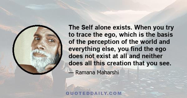 The Self alone exists. When you try to trace the ego, which is the basis of the perception of the world and everything else, you find the ego does not exist at all and neither does all this creation that you see.