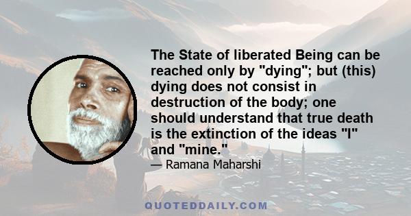 The State of liberated Being can be reached only by dying; but (this) dying does not consist in destruction of the body; one should understand that true death is the extinction of the ideas I and mine.