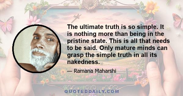 The ultimate truth is so simple. It is nothing more than being in the pristine state. This is all that needs to be said. Only mature minds can grasp the simple truth in all its nakedness.