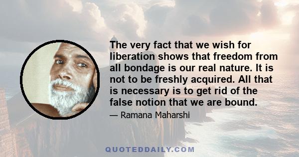 The very fact that we wish for liberation shows that freedom from all bondage is our real nature. It is not to be freshly acquired. All that is necessary is to get rid of the false notion that we are bound.