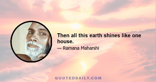 Then all this earth shines like one house.