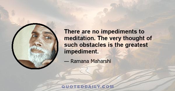 There are no impediments to meditation. The very thought of such obstacles is the greatest impediment.