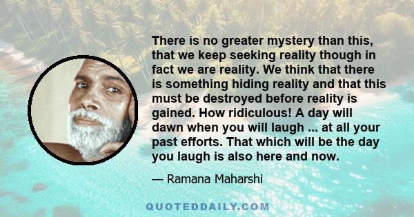 There is no greater mystery than this, that we keep seeking reality though in fact we are reality. We think that there is something hiding reality and that this must be destroyed before reality is gained. How