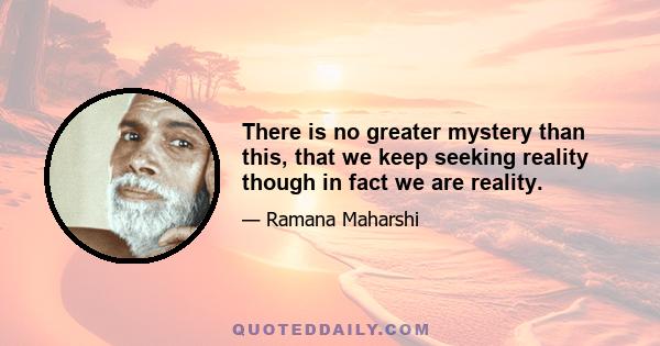 There is no greater mystery than this, that we keep seeking reality though in fact we are reality.