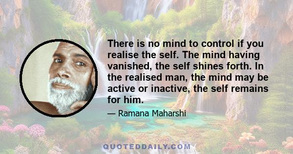 There is no mind to control if you realise the self. The mind having vanished, the self shines forth. In the realised man, the mind may be active or inactive, the self remains for him.