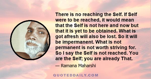 There is no reaching the Self. If Self were to be reached, it would mean that the Self is not here and now but that it is yet to be obtained. What is got afresh will also be lost. So it will be impermanent. What is not