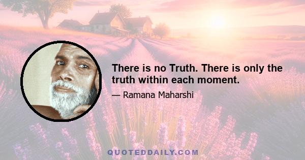 There is no Truth. There is only the truth within each moment.