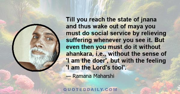 Till you reach the state of jnana and thus wake out of maya you must do social service by relieving suffering whenever you see it. But even then you must do it without ahankara, i.e., without the sense of 'I am the