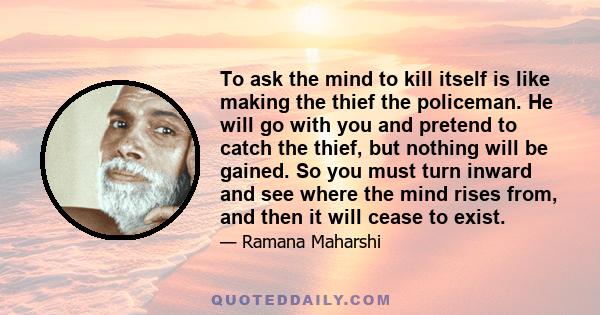 To ask the mind to kill itself is like making the thief the policeman. He will go with you and pretend to catch the thief, but nothing will be gained. So you must turn inward and see where the mind rises from, and then