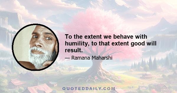 To the extent we behave with humility, to that extent good will result.