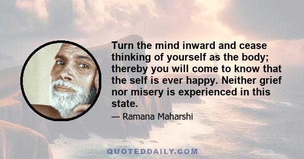 Turn the mind inward and cease thinking of yourself as the body; thereby you will come to know that the self is ever happy. Neither grief nor misery is experienced in this state.