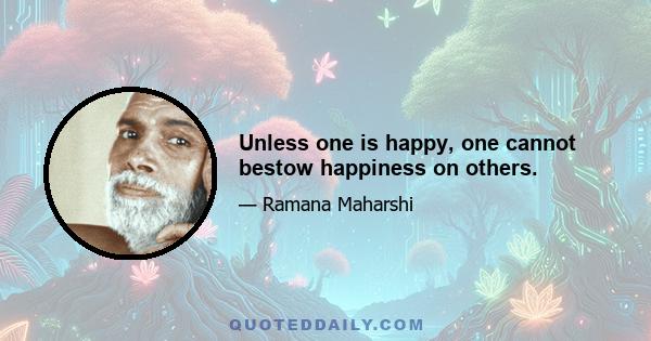 Unless one is happy, one cannot bestow happiness on others.