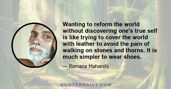 Wanting to reform the world without discovering one's true self is like trying to cover the world with leather to avoid the pain of walking on stones and thorns. It is much simpler to wear shoes.