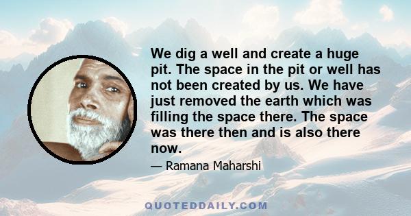 We dig a well and create a huge pit. The space in the pit or well has not been created by us. We have just removed the earth which was filling the space there. The space was there then and is also there now.