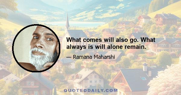 What comes will also go. What always is will alone remain.