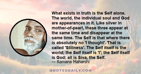 What exists in truth is the Self alone. The world, the individual soul and God are appearances in it. Like silver in mother-of-pearl, these three appear at the same time and disappear at the same time. The Self is that