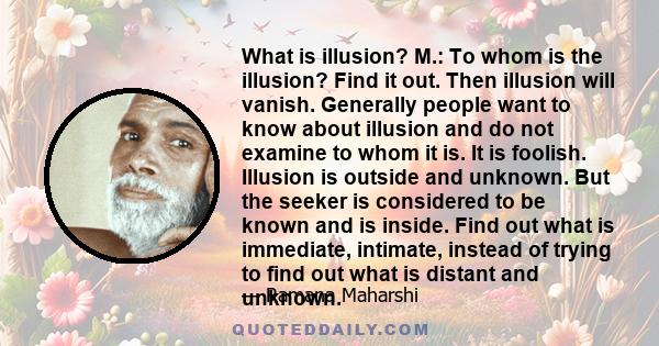 What is illusion? M.: To whom is the illusion? Find it out. Then illusion will vanish. Generally people want to know about illusion and do not examine to whom it is. It is foolish. Illusion is outside and unknown. But