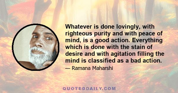 Whatever is done lovingly, with righteous purity and with peace of mind, is a good action. Everything which is done with the stain of desire and with agitation filling the mind is classified as a bad action.