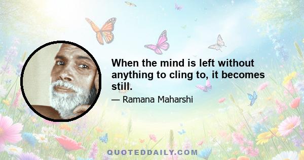 When the mind is left without anything to cling to, it becomes still.