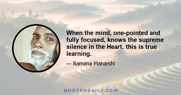 When the mind, one-pointed and fully focused, knows the supreme silence in the Heart, this is true learning.