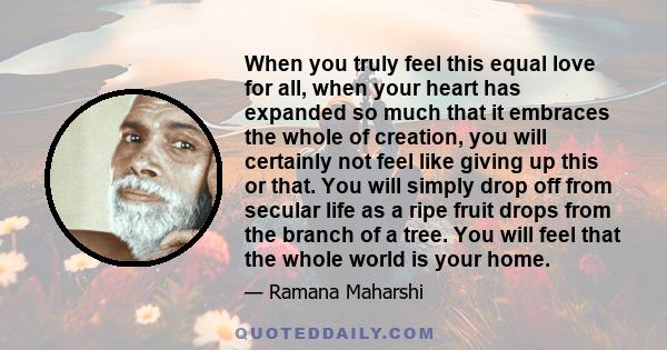 When you truly feel this equal love for all, when your heart has expanded so much that it embraces the whole of creation, you will certainly not feel like giving up this or that. You will simply drop off from secular