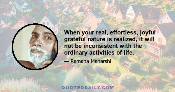 When your real, effortless, joyful grateful nature is realized, it will not be inconsistent with the ordinary activities of life.