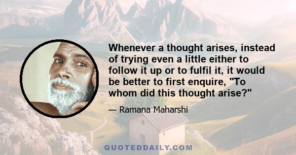 Whenever a thought arises, instead of trying even a little either to follow it up or to fulfil it, it would be better to first enquire, To whom did this thought arise?