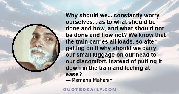 Why should we... constantly worry ourselves... as to what should be done and how, and what should not be done and how not? We know that the train carries all loads, so after getting on it why should we carry our small