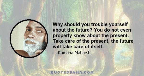 Why should you trouble yourself about the future? You do not even properly know about the present. Take care of the present, the future will take care of itself.