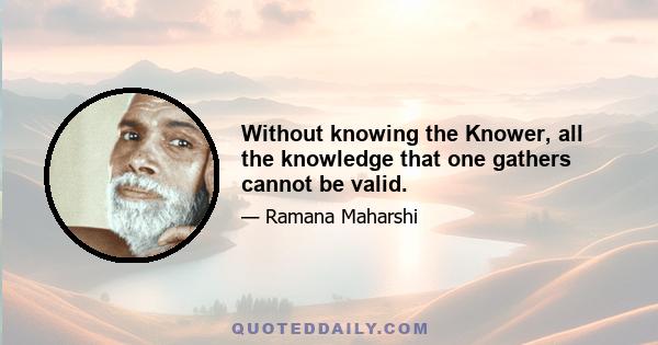 Without knowing the Knower, all the knowledge that one gathers cannot be valid.