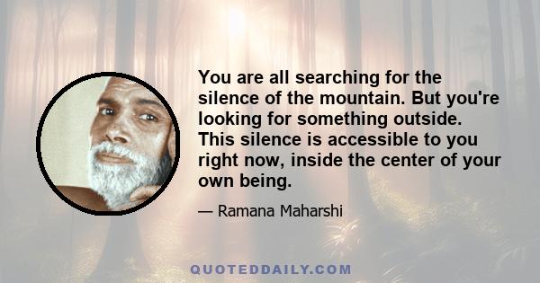 You are all searching for the silence of the mountain. But you're looking for something outside. This silence is accessible to you right now, inside the center of your own being.