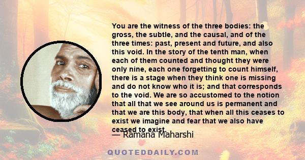 You are the witness of the three bodies: the gross, the subtle, and the causal, and of the three times: past, present and future, and also this void. In the story of the tenth man, when each of them counted and thought